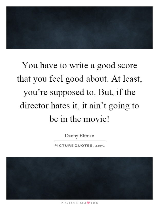 You have to write a good score that you feel good about. At least, you're supposed to. But, if the director hates it, it ain't going to be in the movie! Picture Quote #1