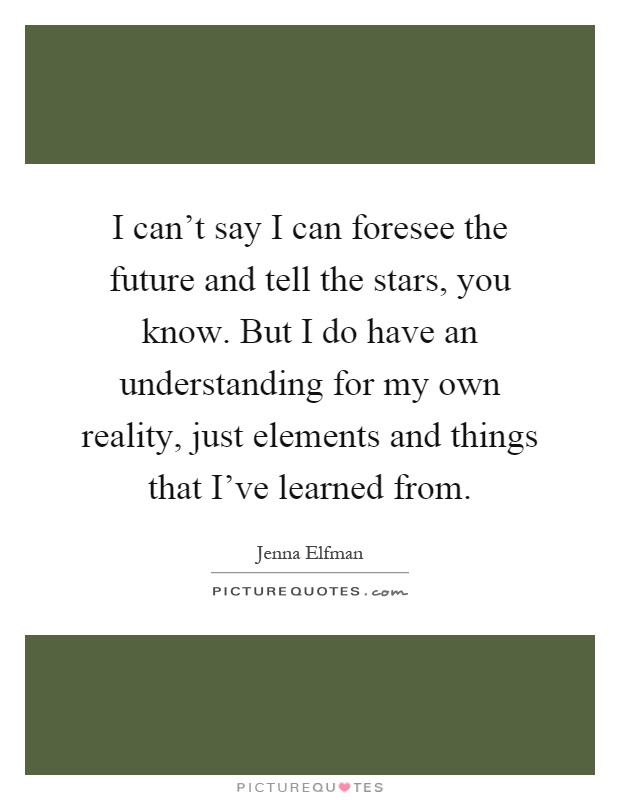 I can't say I can foresee the future and tell the stars, you know. But I do have an understanding for my own reality, just elements and things that I've learned from Picture Quote #1