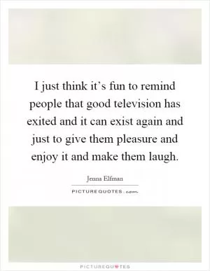 I just think it’s fun to remind people that good television has exited and it can exist again and just to give them pleasure and enjoy it and make them laugh Picture Quote #1