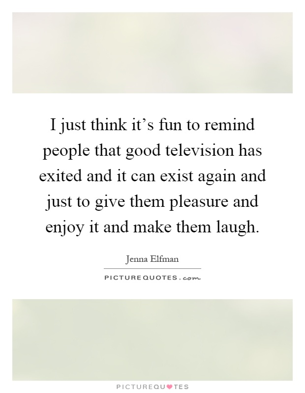 I just think it's fun to remind people that good television has exited and it can exist again and just to give them pleasure and enjoy it and make them laugh Picture Quote #1
