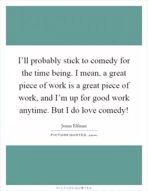 I’ll probably stick to comedy for the time being. I mean, a great piece of work is a great piece of work, and I’m up for good work anytime. But I do love comedy! Picture Quote #1