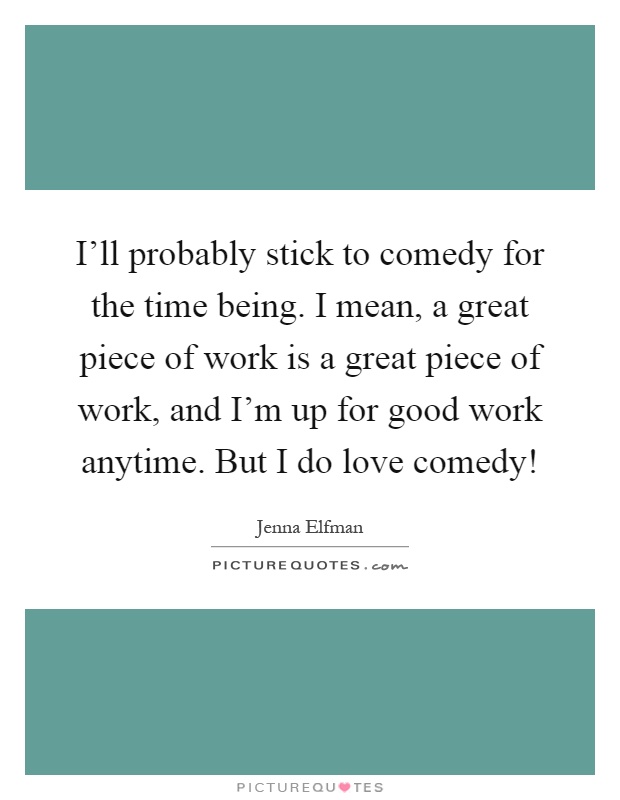 I'll probably stick to comedy for the time being. I mean, a great piece of work is a great piece of work, and I'm up for good work anytime. But I do love comedy! Picture Quote #1