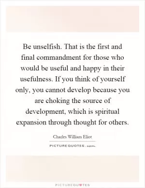 Be unselfish. That is the first and final commandment for those who would be useful and happy in their usefulness. If you think of yourself only, you cannot develop because you are choking the source of development, which is spiritual expansion through thought for others Picture Quote #1