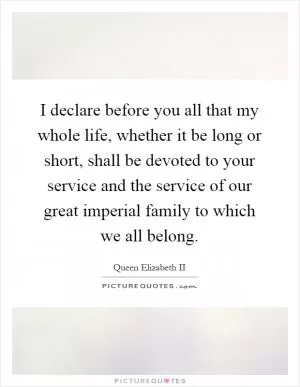 I declare before you all that my whole life, whether it be long or short, shall be devoted to your service and the service of our great imperial family to which we all belong Picture Quote #1