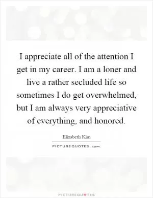 I appreciate all of the attention I get in my career. I am a loner and live a rather secluded life so sometimes I do get overwhelmed, but I am always very appreciative of everything, and honored Picture Quote #1