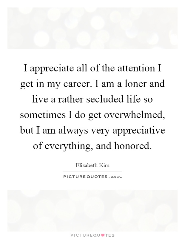 I appreciate all of the attention I get in my career. I am a loner and live a rather secluded life so sometimes I do get overwhelmed, but I am always very appreciative of everything, and honored Picture Quote #1