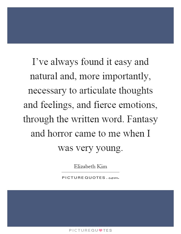 I've always found it easy and natural and, more importantly, necessary to articulate thoughts and feelings, and fierce emotions, through the written word. Fantasy and horror came to me when I was very young Picture Quote #1