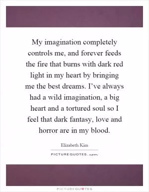 My imagination completely controls me, and forever feeds the fire that burns with dark red light in my heart by bringing me the best dreams. I’ve always had a wild imagination, a big heart and a tortured soul so I feel that dark fantasy, love and horror are in my blood Picture Quote #1