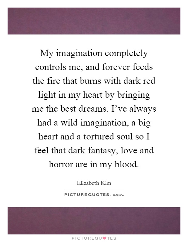 My imagination completely controls me, and forever feeds the fire that burns with dark red light in my heart by bringing me the best dreams. I've always had a wild imagination, a big heart and a tortured soul so I feel that dark fantasy, love and horror are in my blood Picture Quote #1