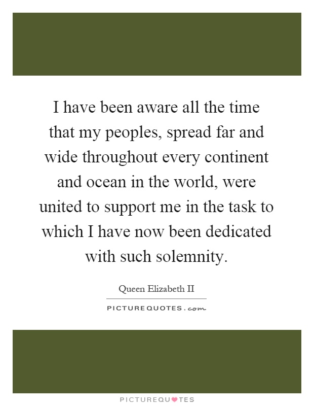 I have been aware all the time that my peoples, spread far and wide throughout every continent and ocean in the world, were united to support me in the task to which I have now been dedicated with such solemnity Picture Quote #1