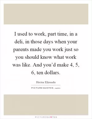 I used to work, part time, in a deli, in those days when your parents made you work just so you should know what work was like. And you’d make 4, 5, 6, ten dollars Picture Quote #1