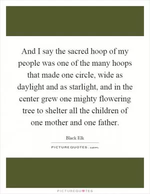 And I say the sacred hoop of my people was one of the many hoops that made one circle, wide as daylight and as starlight, and in the center grew one mighty flowering tree to shelter all the children of one mother and one father Picture Quote #1