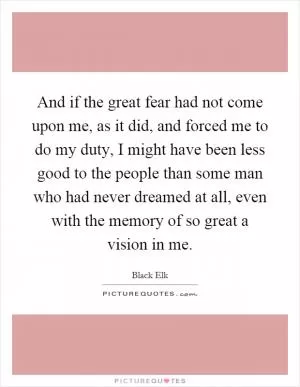 And if the great fear had not come upon me, as it did, and forced me to do my duty, I might have been less good to the people than some man who had never dreamed at all, even with the memory of so great a vision in me Picture Quote #1