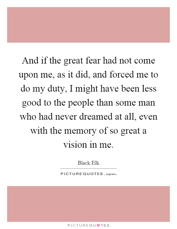 And if the great fear had not come upon me, as it did, and forced me to do my duty, I might have been less good to the people than some man who had never dreamed at all, even with the memory of so great a vision in me Picture Quote #1