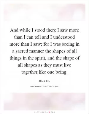 And while I stood there I saw more than I can tell and I understood more than I saw; for I was seeing in a sacred manner the shapes of all things in the spirit, and the shape of all shapes as they must live together like one being Picture Quote #1