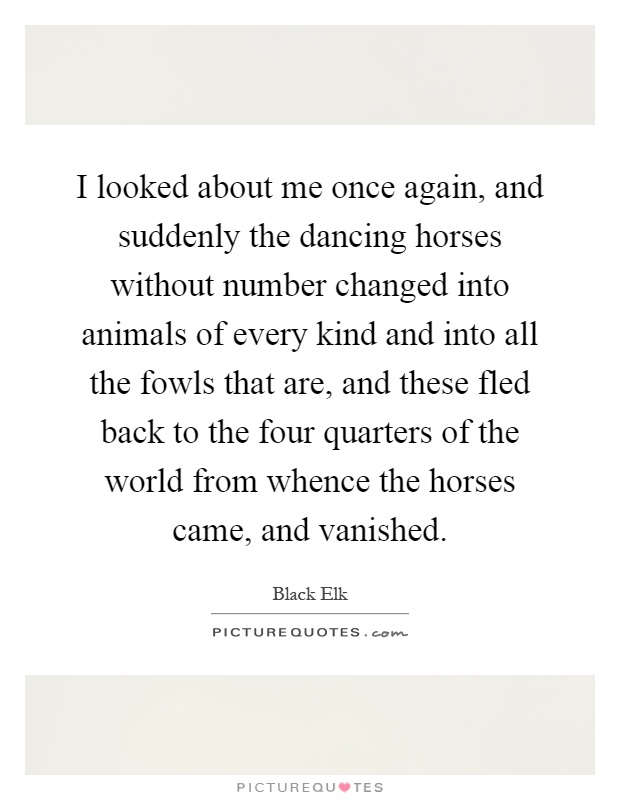 I looked about me once again, and suddenly the dancing horses without number changed into animals of every kind and into all the fowls that are, and these fled back to the four quarters of the world from whence the horses came, and vanished Picture Quote #1