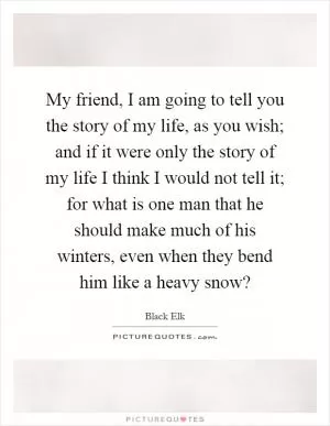 My friend, I am going to tell you the story of my life, as you wish; and if it were only the story of my life I think I would not tell it; for what is one man that he should make much of his winters, even when they bend him like a heavy snow? Picture Quote #1