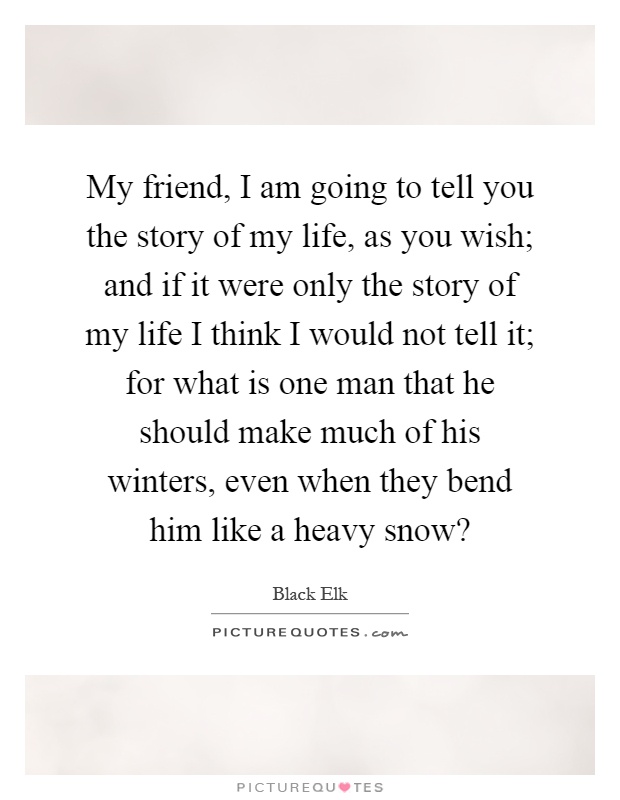 My friend, I am going to tell you the story of my life, as you wish; and if it were only the story of my life I think I would not tell it; for what is one man that he should make much of his winters, even when they bend him like a heavy snow? Picture Quote #1