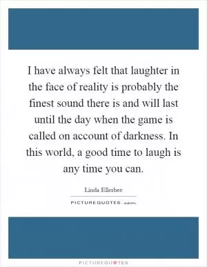 I have always felt that laughter in the face of reality is probably the finest sound there is and will last until the day when the game is called on account of darkness. In this world, a good time to laugh is any time you can Picture Quote #1