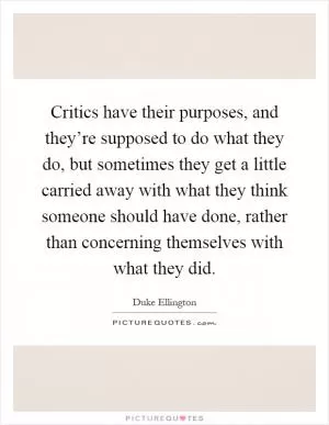 Critics have their purposes, and they’re supposed to do what they do, but sometimes they get a little carried away with what they think someone should have done, rather than concerning themselves with what they did Picture Quote #1