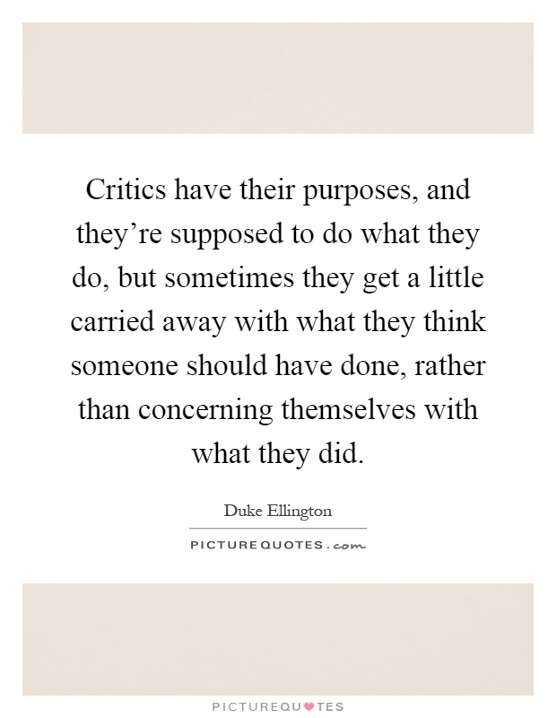 Critics have their purposes, and they're supposed to do what they do, but sometimes they get a little carried away with what they think someone should have done, rather than concerning themselves with what they did Picture Quote #1
