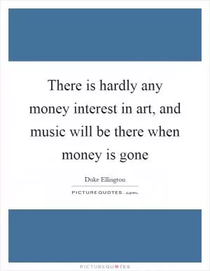 There is hardly any money interest in art, and music will be there when money is gone Picture Quote #1