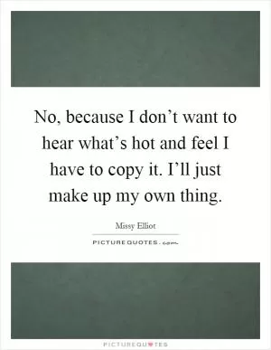 No, because I don’t want to hear what’s hot and feel I have to copy it. I’ll just make up my own thing Picture Quote #1
