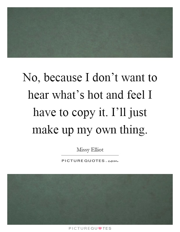 No, because I don't want to hear what's hot and feel I have to copy it. I'll just make up my own thing Picture Quote #1