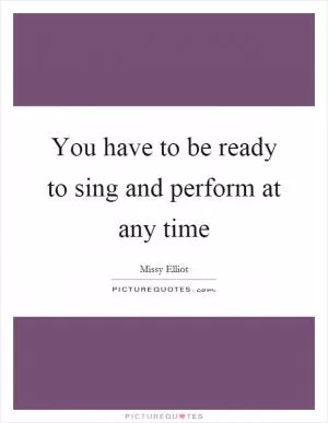 You have to be ready to sing and perform at any time Picture Quote #1