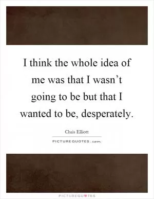 I think the whole idea of me was that I wasn’t going to be but that I wanted to be, desperately Picture Quote #1