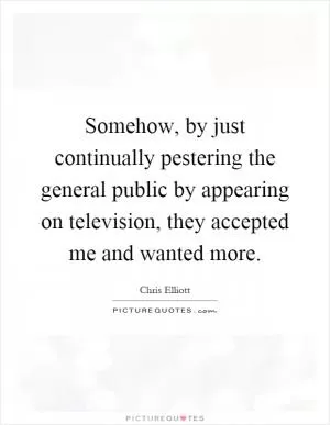 Somehow, by just continually pestering the general public by appearing on television, they accepted me and wanted more Picture Quote #1