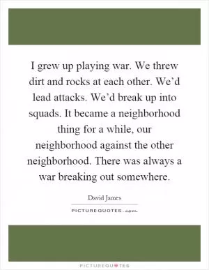 I grew up playing war. We threw dirt and rocks at each other. We’d lead attacks. We’d break up into squads. It became a neighborhood thing for a while, our neighborhood against the other neighborhood. There was always a war breaking out somewhere Picture Quote #1