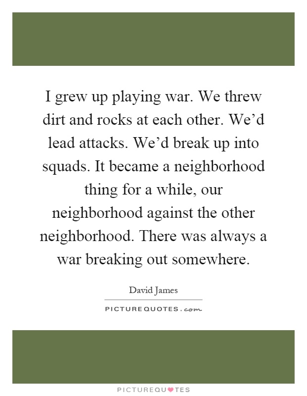 I grew up playing war. We threw dirt and rocks at each other. We'd lead attacks. We'd break up into squads. It became a neighborhood thing for a while, our neighborhood against the other neighborhood. There was always a war breaking out somewhere Picture Quote #1