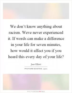 We don’t know anything about racism. Weve never experienced it. If words can make a difference in your life for seven minutes, how would it affect you if you heard this every day of your life? Picture Quote #1