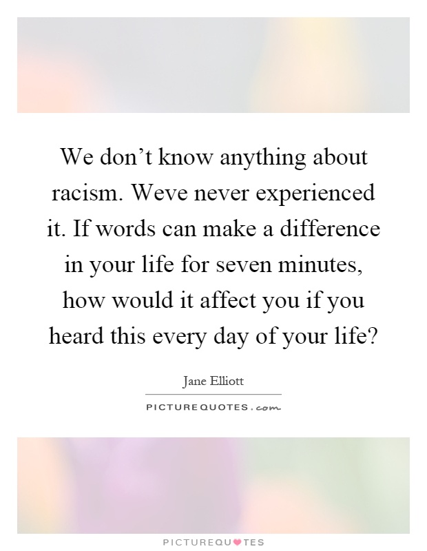We don't know anything about racism. Weve never experienced it. If words can make a difference in your life for seven minutes, how would it affect you if you heard this every day of your life? Picture Quote #1
