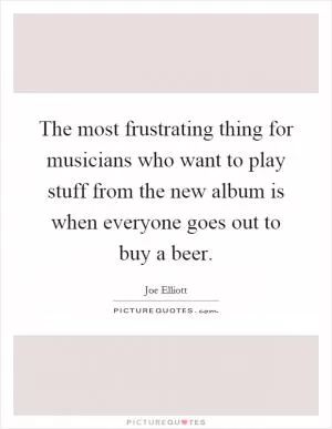 The most frustrating thing for musicians who want to play stuff from the new album is when everyone goes out to buy a beer Picture Quote #1