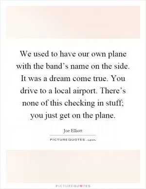 We used to have our own plane with the band’s name on the side. It was a dream come true. You drive to a local airport. There’s none of this checking in stuff; you just get on the plane Picture Quote #1