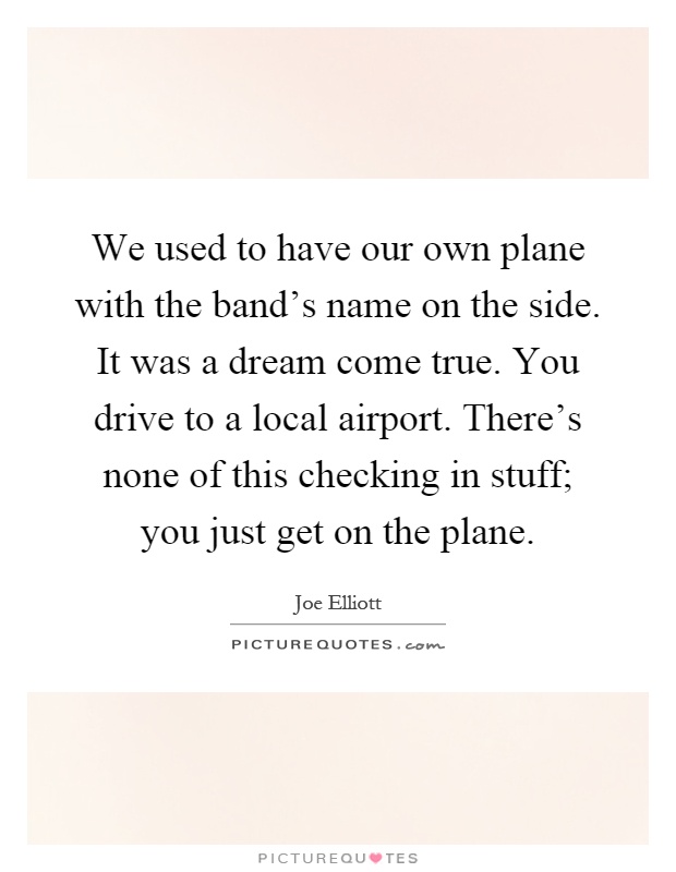 We used to have our own plane with the band's name on the side. It was a dream come true. You drive to a local airport. There's none of this checking in stuff; you just get on the plane Picture Quote #1