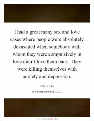 I had a great many sex and love cases where people were absolutely devastated when somebody with whom they were compulsively in love didn’t love them back. They were killing themselves with anxiety and depression Picture Quote #1