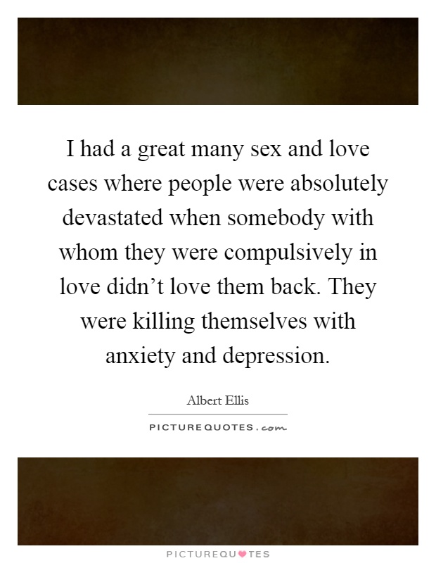 I had a great many sex and love cases where people were absolutely devastated when somebody with whom they were compulsively in love didn't love them back. They were killing themselves with anxiety and depression Picture Quote #1