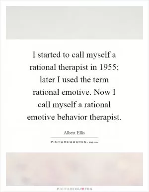 I started to call myself a rational therapist in 1955; later I used the term rational emotive. Now I call myself a rational emotive behavior therapist Picture Quote #1