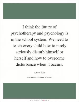 I think the future of psychotherapy and psychology is in the school system. We need to teach every child how to rarely seriously disturb himself or herself and how to overcome disturbance when it occurs Picture Quote #1