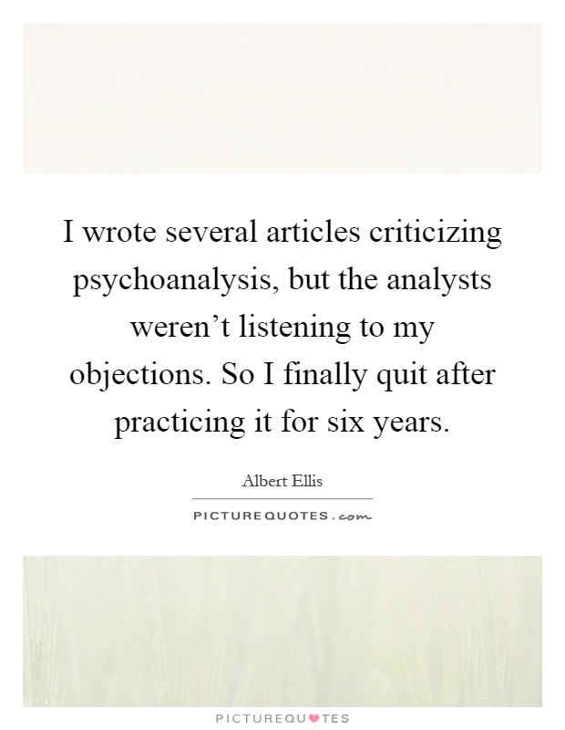 I wrote several articles criticizing psychoanalysis, but the analysts weren't listening to my objections. So I finally quit after practicing it for six years Picture Quote #1