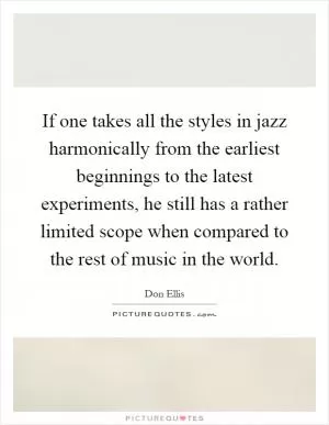 If one takes all the styles in jazz harmonically from the earliest beginnings to the latest experiments, he still has a rather limited scope when compared to the rest of music in the world Picture Quote #1
