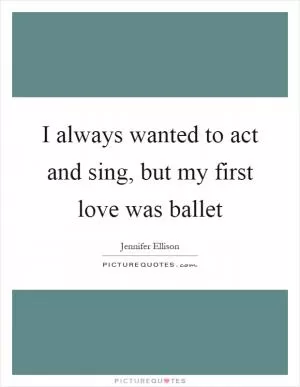 I always wanted to act and sing, but my first love was ballet Picture Quote #1