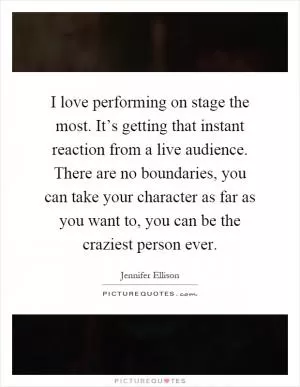 I love performing on stage the most. It’s getting that instant reaction from a live audience. There are no boundaries, you can take your character as far as you want to, you can be the craziest person ever Picture Quote #1