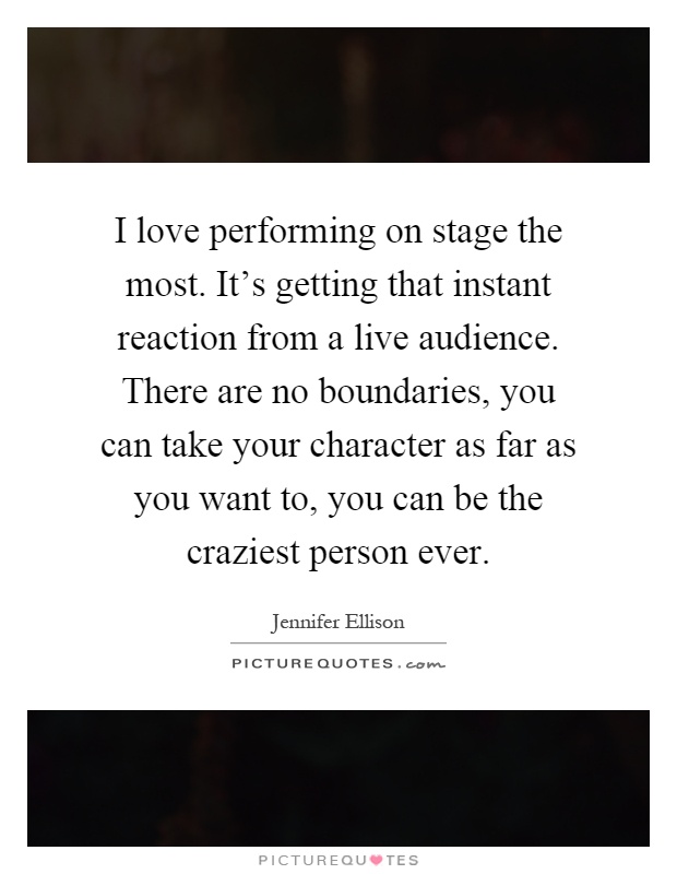 I love performing on stage the most. It's getting that instant reaction from a live audience. There are no boundaries, you can take your character as far as you want to, you can be the craziest person ever Picture Quote #1