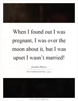 When I found out I was pregnant, I was over the moon about it, but I was upset I wasn’t married! Picture Quote #1