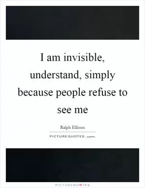 I am invisible, understand, simply because people refuse to see me Picture Quote #1