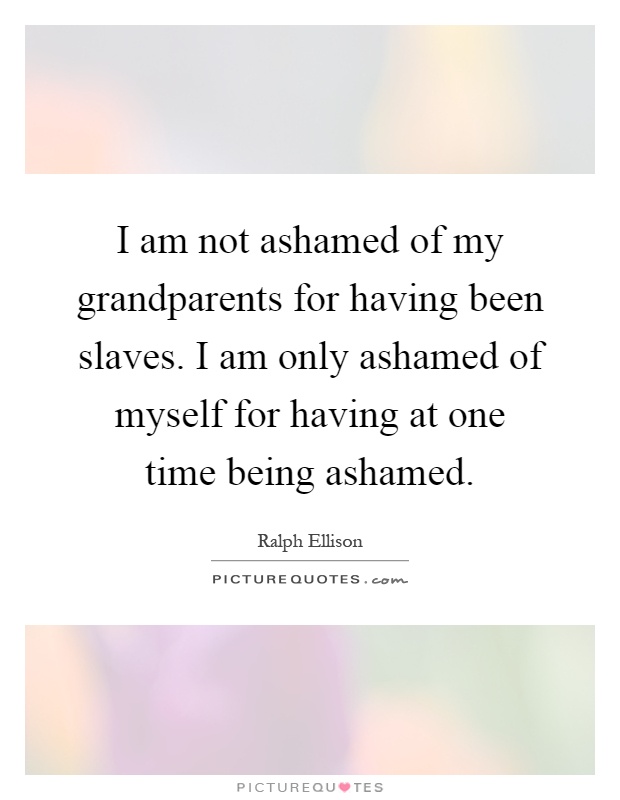 I am not ashamed of my grandparents for having been slaves. I am only ashamed of myself for having at one time being ashamed Picture Quote #1